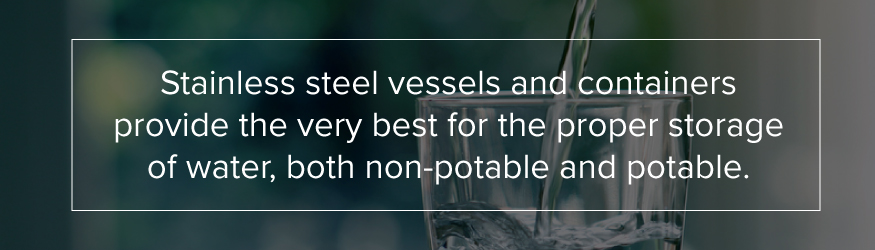 Stainless steel vessels and container provide the very best for the proper storage of water, both non-potable and potable.